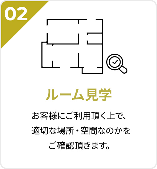 02 ルーム見学 お客様にご利用頂く上で、適切な場所・空間なのかをご確認頂きます。