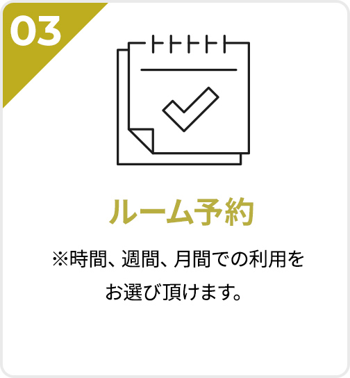 03 ルーム予約 ※時間、週間、月間での利用をお選び頂けます。